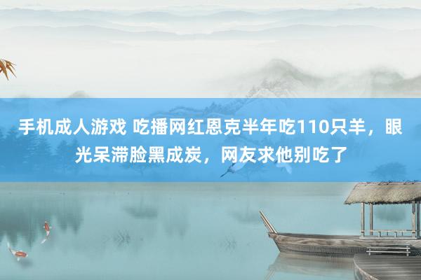 手机成人游戏 吃播网红恩克半年吃110只羊，眼光呆滞脸黑成炭，网友求他别吃了