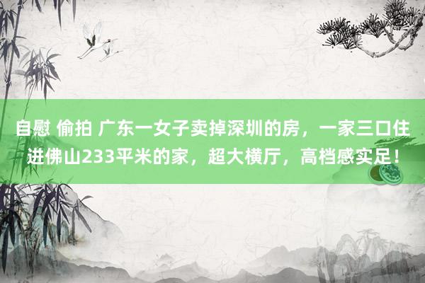 自慰 偷拍 广东一女子卖掉深圳的房，一家三口住进佛山233平米的家，超大横厅，高档感实足！