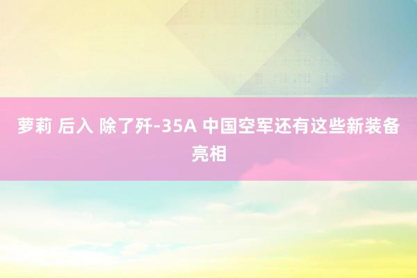 萝莉 后入 除了歼-35A 中国空军还有这些新装备亮相