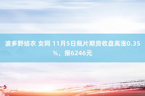 波多野结衣 女同 11月5日瓶片期货收盘高涨0.35%，报6246元