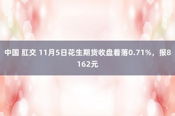 中国 肛交 11月5日花生期货收盘着落0.71%，报8162元