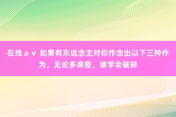 在线ａｖ 如果有东说念主对你作念出以下三种作为，无论多亲密，请学会破碎