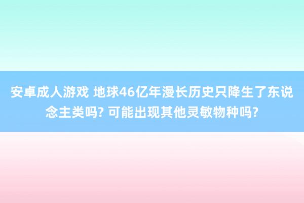 安卓成人游戏 地球46亿年漫长历史只降生了东说念主类吗? 可能出现其他灵敏物种吗?