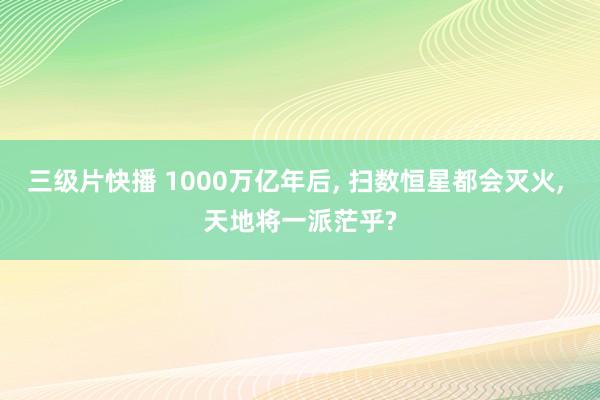 三级片快播 1000万亿年后， 扫数恒星都会灭火， 天地将一派茫乎?