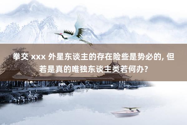 拳交 xxx 外星东谈主的存在险些是势必的， 但若是真的唯独东谈主类若何办?