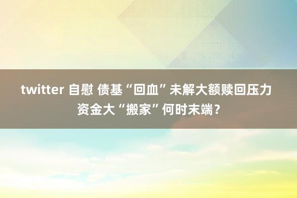 twitter 自慰 债基“回血”未解大额赎回压力 资金大“搬家”何时末端？