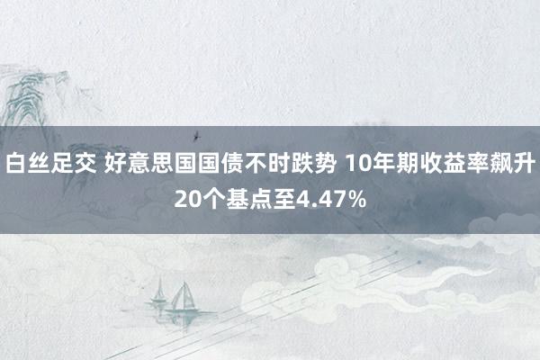 白丝足交 好意思国国债不时跌势 10年期收益率飙升20个基点至4.47%