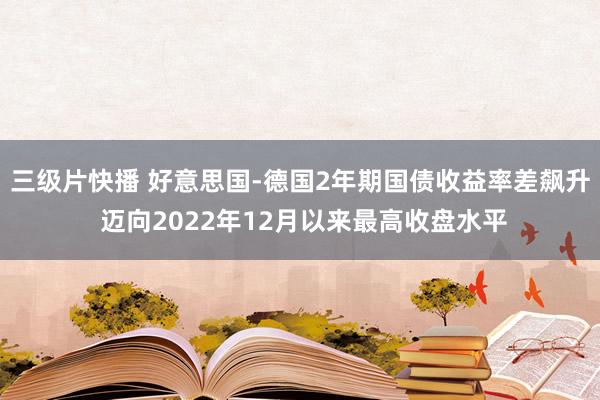 三级片快播 好意思国-德国2年期国债收益率差飙升 迈向2022年12月以来最高收盘水平