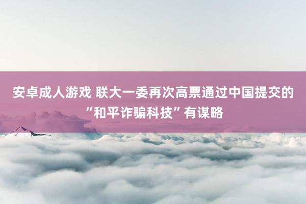 安卓成人游戏 联大一委再次高票通过中国提交的“和平诈骗科技”有谋略