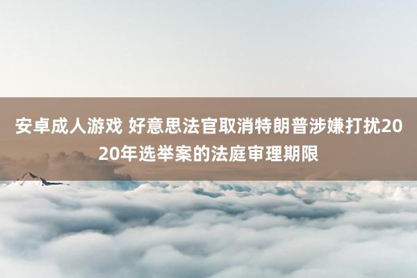 安卓成人游戏 好意思法官取消特朗普涉嫌打扰2020年选举案的法庭审理期限