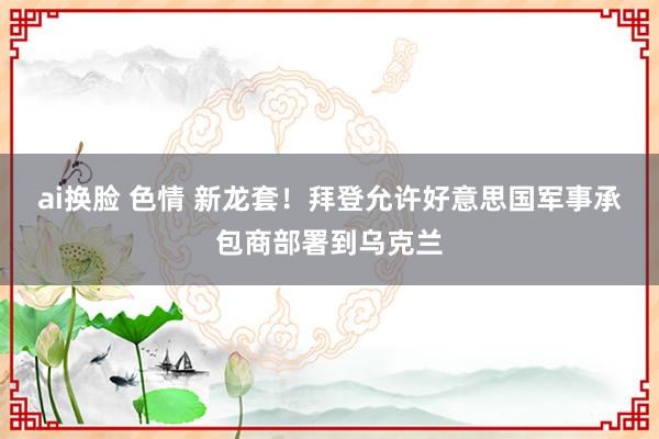 ai换脸 色情 新龙套！拜登允许好意思国军事承包商部署到乌克兰