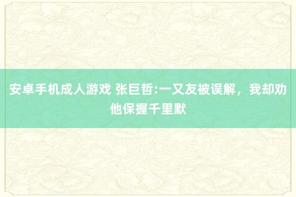 安卓手机成人游戏 张巨哲:一又友被误解，我却劝他保握千里默