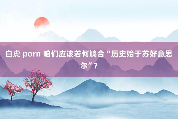 白虎 porn 咱们应该若何鸠合“历史始于苏好意思尔”?