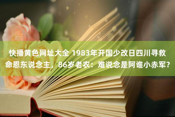 快播黄色网址大全 1983年开国少改日四川寻救命恩东说念主，86岁老农：难说念是阿谁小赤军？