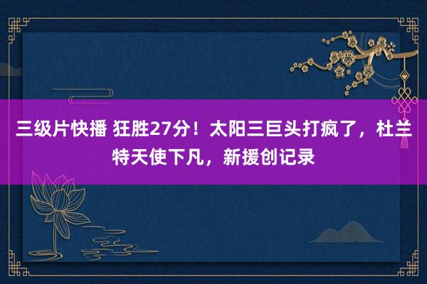 三级片快播 狂胜27分！太阳三巨头打疯了，杜兰特天使下凡，新援创记录