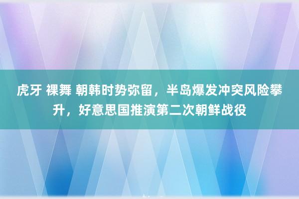 虎牙 裸舞 朝韩时势弥留，半岛爆发冲突风险攀升，好意思国推演第二次朝鲜战役