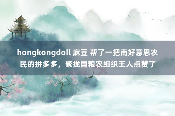 hongkongdoll 麻豆 帮了一把南好意思农民的拼多多，聚拢国粮农组织王人点赞了