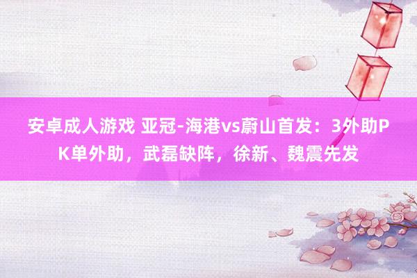 安卓成人游戏 亚冠-海港vs蔚山首发：3外助PK单外助，武磊缺阵，徐新、魏震先发