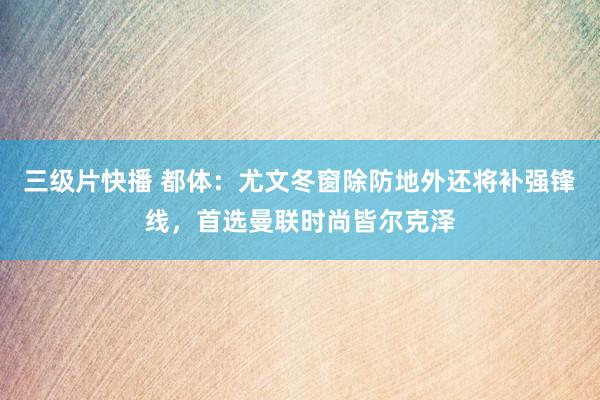 三级片快播 都体：尤文冬窗除防地外还将补强锋线，首选曼联时尚皆尔克泽