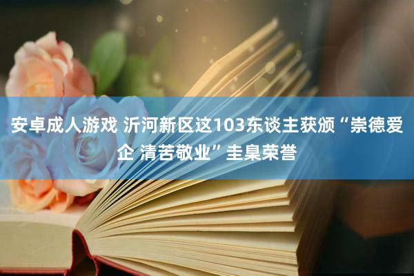 安卓成人游戏 沂河新区这103东谈主获颁“崇德爱企 清苦敬业”圭臬荣誉