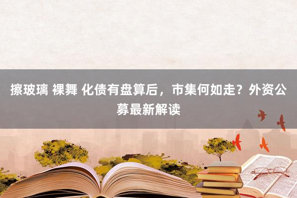 擦玻璃 裸舞 化债有盘算后，市集何如走？外资公募最新解读