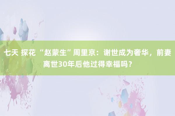 七天 探花 “赵蒙生”周里京：谢世成为奢华，前妻离世30年后他过得幸福吗？