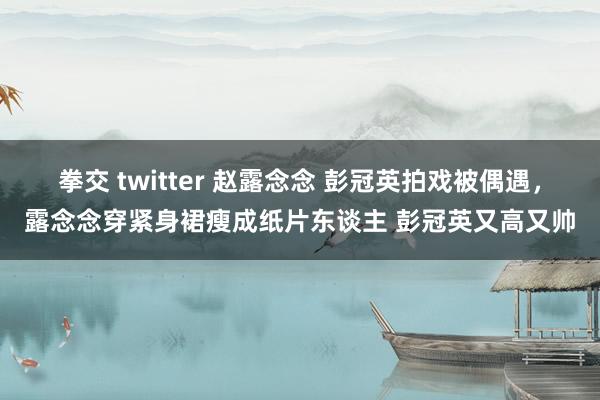 拳交 twitter 赵露念念 彭冠英拍戏被偶遇，露念念穿紧身裙瘦成纸片东谈主 彭冠英又高又帅