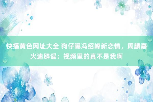 快播黄色网址大全 狗仔曝冯绍峰新恋情，周麟嘉火速辟谣：视频里的真不是我啊