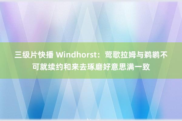 三级片快播 Windhorst：莺歌拉姆与鹈鹕不可就续约和来去琢磨好意思满一致