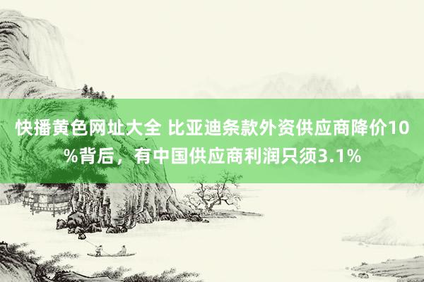 快播黄色网址大全 比亚迪条款外资供应商降价10%背后，有中国供应商利润只须3.1%