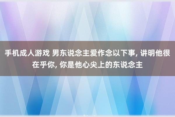 手机成人游戏 男东说念主爱作念以下事， 讲明他很在乎你， 你是他心尖上的东说念主