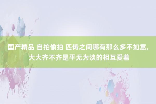 国产精品 自拍偷拍 匹俦之间哪有那么多不如意， 大大齐不齐是平无为淡的相互爱着