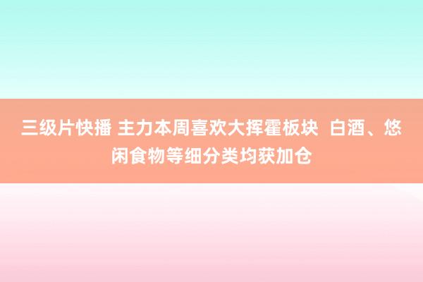 三级片快播 主力本周喜欢大挥霍板块  白酒、悠闲食物等细分类均获加仓