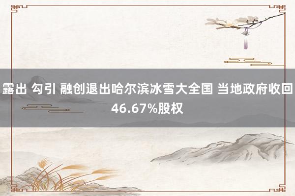 露出 勾引 融创退出哈尔滨冰雪大全国 当地政府收回46.67%股权