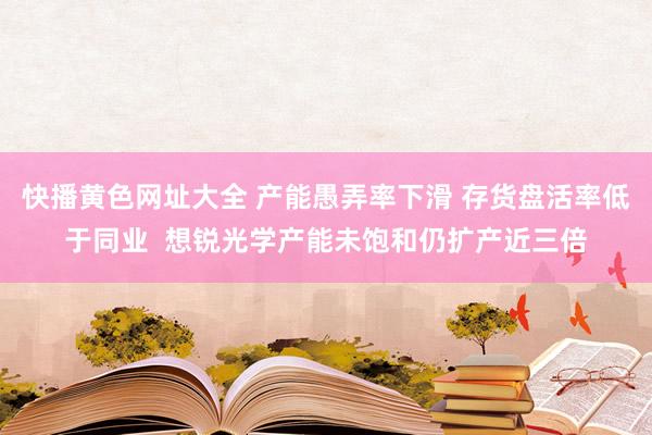 快播黄色网址大全 产能愚弄率下滑 存货盘活率低于同业  想锐光学产能未饱和仍扩产近三倍