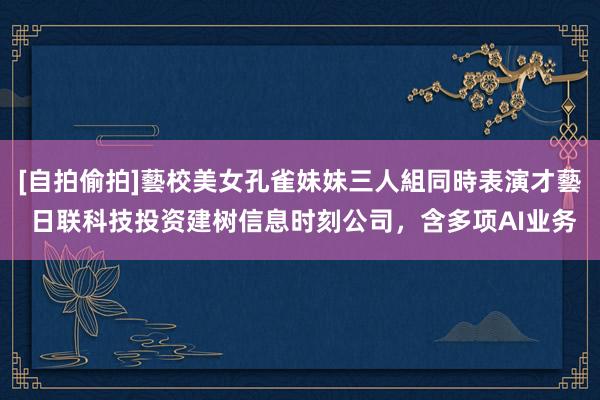 [自拍偷拍]藝校美女孔雀妹妹三人組同時表演才藝 日联科技投资建树信息时刻公司，含多项AI业务