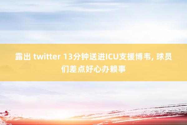 露出 twitter 13分钟送进ICU支援博韦， 球员们差点好心办赖事