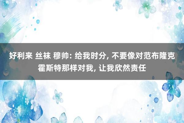 好利来 丝袜 穆帅: 给我时分， 不要像对范布隆克霍斯特那样对我， 让我欣然责任