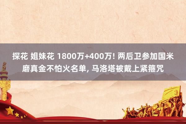 探花 姐妹花 1800万+400万! 两后卫参加国米磨真金不怕火名单， 马洛塔被戴上紧箍咒