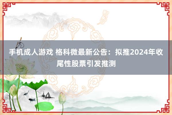 手机成人游戏 格科微最新公告：拟推2024年收尾性股票引发推测