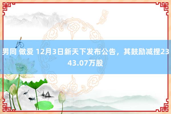 男同 做爱 12月3日新天下发布公告，其鼓励减捏2343.07万股