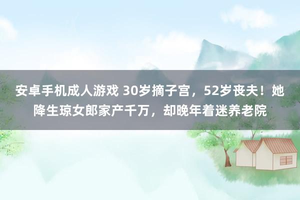 安卓手机成人游戏 30岁摘子宫，52岁丧夫！她降生琼女郎家产千万，却晚年着迷养老院