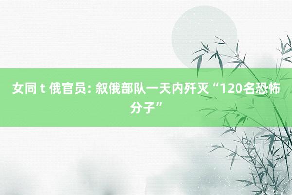 女同 t 俄官员: 叙俄部队一天内歼灭“120名恐怖分子”