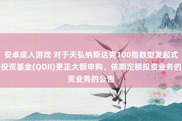 安卓成人游戏 对于天弘纳斯达克100指数型发起式证券投资基金(QDII)更正大额申购、依期定额投资业务的公告