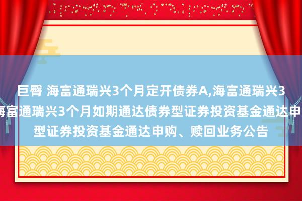 巨臀 海富通瑞兴3个月定开债券A，海富通瑞兴3个月定开债券C: 海富通瑞兴3个月如期通达债券型证券投资基金通达申购、赎回业务公告