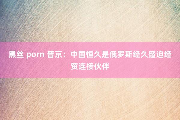 黑丝 porn 普京：中国恒久是俄罗斯经久蹙迫经贸连接伙伴