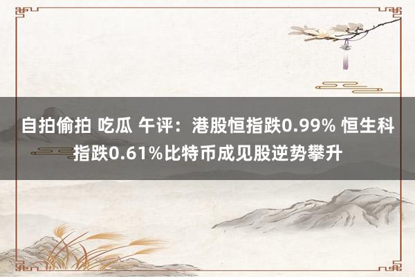 自拍偷拍 吃瓜 午评：港股恒指跌0.99% 恒生科指跌0.61%比特币成见股逆势攀升