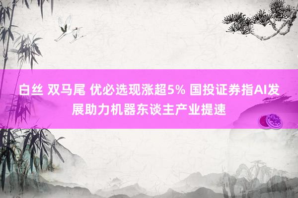 白丝 双马尾 优必选现涨超5% 国投证券指AI发展助力机器东谈主产业提速