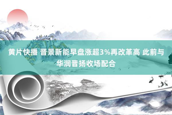 黄片快播 晋景新能早盘涨超3%再改革高 此前与华润晋扬收场配合