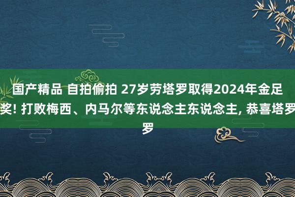 国产精品 自拍偷拍 27岁劳塔罗取得2024年金足奖! 打败梅西、内马尔等东说念主东说念主， 恭喜塔罗